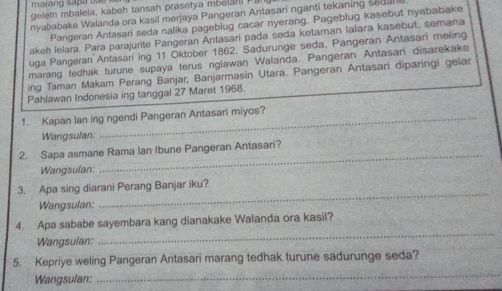 gelem mbalela, kabeh tansah prasetya mbelahl Pal 
nyababake Walanda ora kasil merjaya Pangeran Antasari nganti tekaning sedane 
Pangeran Antasari seda nalika pageblug cacar nyerang. Pageblug kasebut nyababake 
akeh lelara. Para parajurite Pangeran Antasari pada seda ketaman lalara kasebut, semana 
uga Pangeran Antasari ing 11 Oktober 1862. Sadurunge seda, Pangeran Antasari meling 
marang tedhak turune supaya terus nglawan Walanda. Pangeran Antasari disarekake 
ing Taman Makam Perang Banjar, Banjarmasin Utara. Pangeran Antasari diparingi gelar 
Pahlawan Indonesia ing tanggal 27 Maret 1968. 
1. Kapan lan ing ngendi Pangeran Antasari miyos? 
Wangsulan: 
_ 
2. Sapa asmane Rama Ian Ibune Pangeran Antasari? 
Wangsulan: 
3. Apa sing diarani Perang Banjar iku? 
Wangsulan: 
_ 
_ 
4. Apa sababe sayembara kang dianakake Walanda ora kasil? 
Wangsulan: 
_ 
5. Kepriye weling Pangeran Antasari marang tedhak turune sadurunge seda? 
Wangsulan: