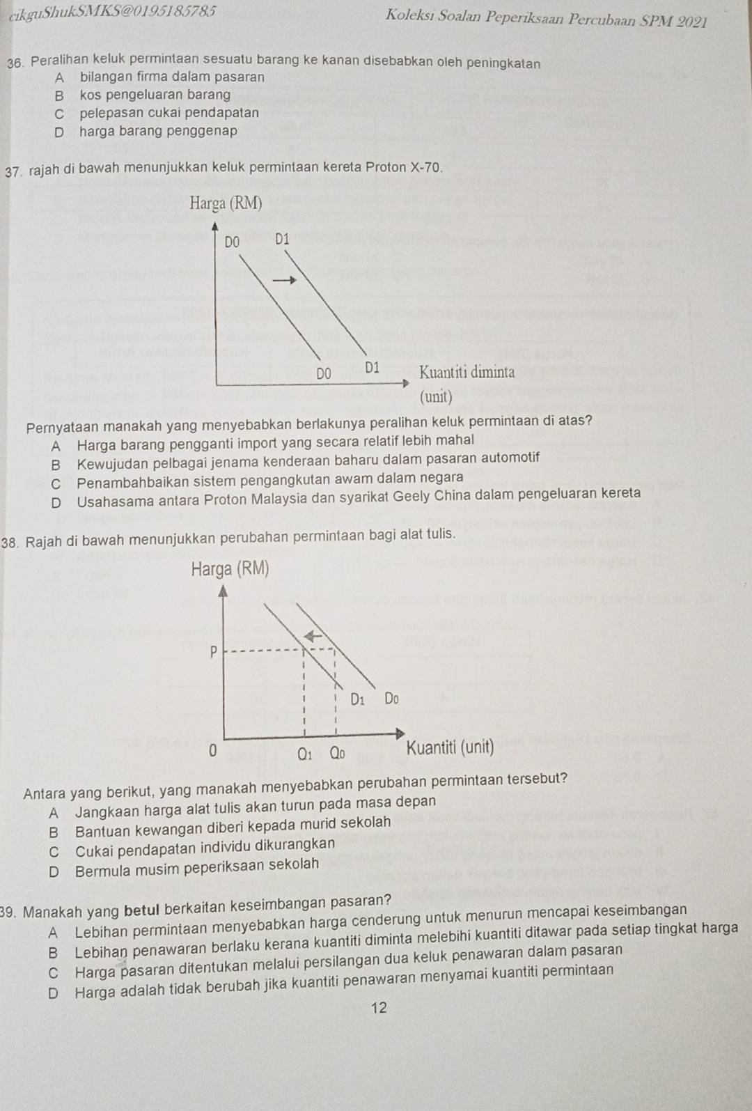 cikguShukSMKS@0195185785 Koleksi Soalan Peperiksaan Percubaan SPM 2021
36. Peralihan keluk permintaan sesuatu barang ke kanan disebabkan oleh peningkatan
A bilangan firma dalam pasaran
B kos pengeluaran barang
C pelepasan cukai pendapatan
D harga barang penggenap
37. rajah di bawah menunjukkan keluk permintaan kereta Proton X-70.
Harga (RM)
DO D1
DO D1 Kuantiti diminta
(unit)
Pernyataan manakah yang menyebabkan berlakunya peralihan keluk permintaan di atas?
A Harga barang pengganti import yang secara relatif lebih mahal
B Kewujudan pelbagai jenama kenderaan baharu dalam pasaran automotif
C Penambahbaikan sistem pengangkutan awam dalam negara
D Usahasama antara Proton Malaysia dan syarikat Geely China dalam pengeluaran kereta
38. Rajah di bawah menunjukkan perubahan permintaan bagi alat tulis.
Harga (RM)
4
P
D_1 Do
0 Kuantiti (unit)
Q_1 Qo
Antara yang berikut, yang manakah menyebabkan perubahan permintaan tersebut?
A Jangkaan harga alat tulis akan turun pada masa depan
B Bantuan kewangan diberi kepada murid sekolah
C Cukai pendapatan individu dikurangkan
D Bermula musim peperiksaan sekolah
39. Manakah yang betul berkaitan keseimbangan pasaran?
A Lebihan permintaan menyebabkan harga cenderung untuk menurun mencapai keseimbangan
B Lebihan penawaran berlaku kerana kuantiti diminta melebihi kuantiti ditawar pada setiap tingkat harga
C Harga pasaran ditentukan melalui persilangan dua keluk penawaran dalam pasaran
D Harga adalah tidak berubah jika kuantiti penawaran menyamai kuantiti permintaan
12