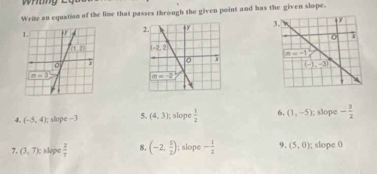 Write an equation of the line that passes through the given point and has the given slope.
  
4. (-5,4); slope −3; slope  1/2  6. (1,-5); slope - 3/2 
5. (4,3)
7. (3,7); slope  2/7  (-2, 5/2 ); slope - 1/2  9. (5,0); slope 0
8.