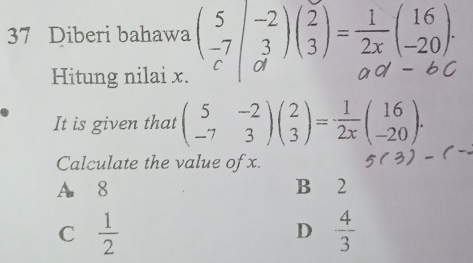 Diberi bahawa (3/3)(3)-☆(2)
Hitung nilai x.
It is given that beginpmatrix 5&-2 -7&3endpmatrix beginpmatrix 2 3endpmatrix = 1/2x beginpmatrix 16 -20endpmatrix. 
Calculate the value of x.
A 8 B 2
C  1/2 
D  4/3 