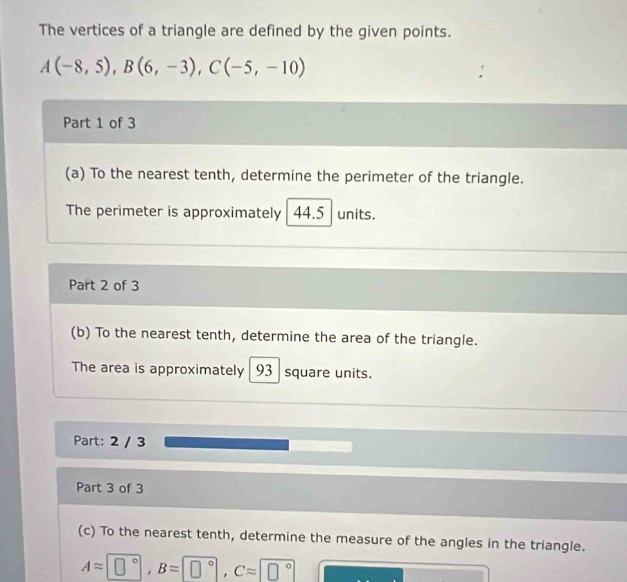 The vertices of a triangle are defined by the given points.
A(-8,5), B(6,-3), C(-5,-10)
Part 1 of 3 
(a) To the nearest tenth, determine the perimeter of the triangle. 
The perimeter is approximately 44.5 units. 
Part 2 of 3 
(b) To the nearest tenth, determine the area of the triangle. 
The area is approximately 93 square units. 
Part: 2 / 3 
Part 3 of 3 
(c) To the nearest tenth, determine the measure of the angles in the triangle.
Aapprox □°, Bapprox □°, Capprox □°