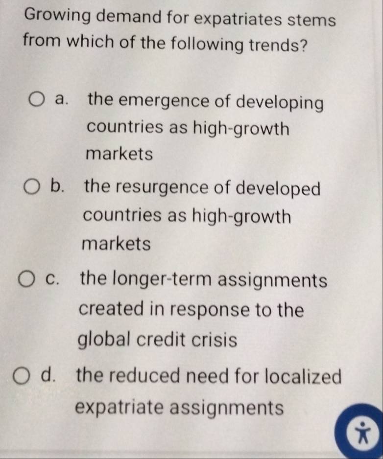 Growing demand for expatriates stems
from which of the following trends?
a. the emergence of developing
countries as high-growth
markets
b. the resurgence of developed
countries as high-growth
markets
c. the longer-term assignments
created in response to the
global credit crisis
d. the reduced need for localized
expatriate assignments
i