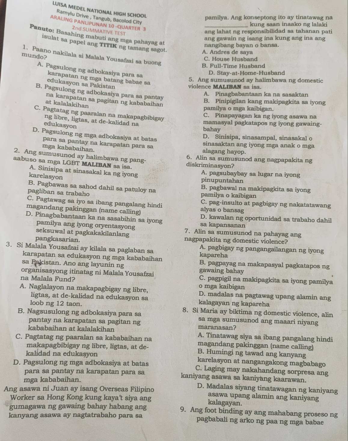 LUISA MEDEL NATIONAL HIGH SCHOOL.
Ramylu Drive , Tangub, Bacolod City
pamilya. Ang konseptong ito ay tinatawag na
ARALING PANLIPUNAN 10 -QUARTER 3
_kung saan inaako ng lalaki
2nd SUMMATIVE TEST
ang lahat ng responsibilidad sa tahanan pati
Panuto: Basahing mabuti ang mga pahayag at
ang gawain ng isang ina kung ang ina ang
isulat sa papel ang TITIK ng tamang sagot.
nangibang bayan o bansa.
A. Andres de saya
1. Paano nakilala si Malala Yousafzai sa buong
mundo?
C. House Husband
B. Full-Time Husband
A. Pagsulong ng adbokasiya para sa
D. Stay-at-Home-Husband
karapatan ng mga batang babae sa
5. Ang sumusunod ay halimbawa ng domestic
edukasyon sa Pakistan
violence MALIBAN sa isa.
B. Pagsulong ng adbokasiya para sa pantay
A. Pinagbabantaan ka na sasaktan
na karapatan sa pagitan ng kababaihan
B. Pinipigilan kang makipagkita sa iyong
at kalalakihan
pamilya o mga kaibigan.
C. Pagtatag ng paaralan na makapagbibigay
C. Pinapayagan ka ng iyong asawa na
ng libre, ligtas, at de-kalidad na
mamasyal pagkatapos ng iyong gawaing-
edukasyon
bahay
D. Pagsulong ng mga adbokasiya at batas
D. Sinisipa, sinasampal, sinasakal o
para sa pantay na karapatan para sa sinasaktan ang iyong mga anak o mga
mga kababaihan. alagang hayop.
2. Ang sumusunod ay halimbawa ng pang- diskriminasyon?
6. Alin sa sumusunod ang nagpapakita ng
aabuso sa mga LGBT MALIBAN sa isa.
A. Sinisipa at sinasakal ka ng iyong A. pagsubaybay sa lugar na iyong
karelasyon
pinupuntahan
B. Pagbawas sa sahod dahil sa patuloy na
B. pagbawal na makipagkita sa iyong
pagliban sa trabaho pamilya o kaibigan
C. pag-insulto at pagbigay ng nakatatawang
C. Pagtawag sa iyo sa ibang pangalang hindi alyas o bansag
magandang pakinggan (name calling)
D. kawalan ng oportunidad sa trabaho dahil
D. Pinagbabantaan ka na sasabihin sa iyong sa kapansanan
pamilya ang iyong oryentasyong 7. Alin sa sumusunod na pahayag ang
seksuwal at pagkakakilanlang
pangkasarian.
nagpapakita ng domestic violence?
A. pagbigay ng pangangailangan ng iyong
3. Si Malala Yousafzai ay kilala sa paglaban sa kapareha
karapatan sa edukasyon ng mga kababaihan B. pagpayag na makapasyal pagkatapos ng
sa Pakistan. Ano ang layunin ng gawaing bahay
organisasyong itinatag ni Malala Yousafzai C. pagpigil na makipagkita sa iyong pamilya
na Malala Fund? o mga kaibigan
A. Naglalayon na makapagbigay ng libre, D. madalas na pagtawag upang alamin ang
ligtas, at de-kalidad na edukasyon sa kalagayan ng kapareha
loob ng 12 taon. 8. Si Maria ay biktima ng domestic violence, alin
B. Nagsusulong ng adbokasiya para sa sa mga sumusunod ang maaari niyang
pantay na karapatan sa pagitan ng maranasan?
kababaihan at kalalakihan A. Tinatawag siya sa ibang pangalang hindi
C. Pagtatag ng paaralan sa kababaihan na magandang pakinggan (name calling)
makapagbibigay ng libre, ligtas, at de- B. Humingi ng tawad ang kanyang
kalidad na edukasyon karelasyon at nangangakong magbabago
D. Pagsulong ng mga adbokasiya at batas C. Laging may nakahandang sorpresa ang
para sa pantay na karapatan para sa kaniyang asawa sa kaniyang kaarawan.
mga kababaihan. D. Madalas siyang tinatawagan ng kaniyang
Ang asawa ni Juan ay isang Overseas Filipino asawa upang alamin ang kaniyang
Worker sa Hong Kong kung kaya’t siya ang kalagayan.
gumagawa ng gawaing bahay habang ang 9. Ang foot binding ay ang mahabang proseso ng
kanyang asawa ay nagtatrabaho para sa pagbabali ng arko ng paa ng mga babae