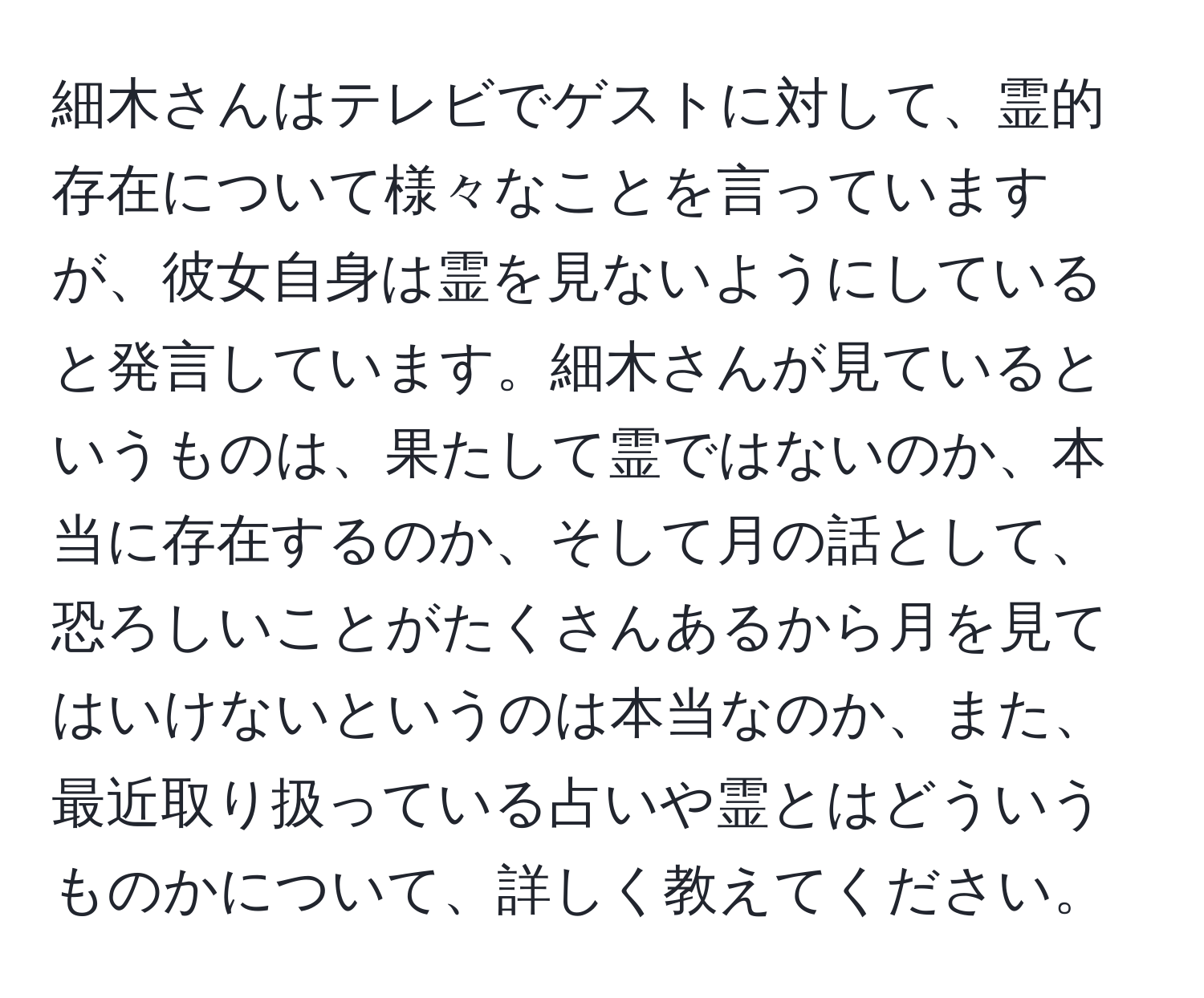 細木さんはテレビでゲストに対して、霊的存在について様々なことを言っていますが、彼女自身は霊を見ないようにしていると発言しています。細木さんが見ているというものは、果たして霊ではないのか、本当に存在するのか、そして月の話として、恐ろしいことがたくさんあるから月を見てはいけないというのは本当なのか、また、最近取り扱っている占いや霊とはどういうものかについて、詳しく教えてください。