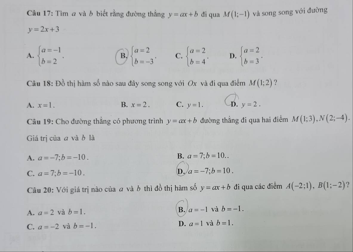 Tìm a và b biết rằng đường thẳng y=ax+b đi qua M(1;-1) và song song với đường
y=2x+3
A. beginarrayl a=-1 b=2endarray.. beginarrayl a=2 b=-3endarray.. C. beginarrayl a=2 b=4endarray.. D. beginarrayl a=2 b=3endarray.. 
B.
Câu 18: Đồ thị hàm số nào sau đây song song với Ox và đi qua điểm M(1;2) ?
A. x=1. B. x=2. C. y=1. D. y=2. 
Câu 19: Cho đường thẳng có phương trình y=ax+b đường thẳng đi qua hai điểm M(1;3), N(2;-4). 
Giá trị của a và b là
B.
A. a=-7; b=-10. a=7; b=10..
C. a=7; b=-10.
D. a=-7; b=10. 
Câu 20: Với giá trị nào của a và b thì đồ thị hàm số y=ax+b đi qua các điểm A(-2;1), B(1;-2) ?
A. a=2 và b=1. B. a=-1 và b=-1.
C. a=-2 và b=-1. D. a=1 và b=1.