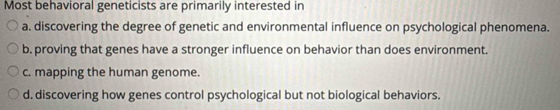 Most behavioral geneticists are primarily interested in
a. discovering the degree of genetic and environmental influence on psychological phenomena.
b. proving that genes have a stronger influence on behavior than does environment.
c. mapping the human genome.
d. discovering how genes control psychological but not biological behaviors.