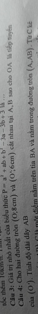 tốc thêm 10km/h. 11 
Câu 3: Giá trị nhỏ nhất của biểu thức P=a^2+ab+b^2-3a-3b+3k... 
Câu 4: Cho hai đường tròn (0;8cm) và (O';6cm) cất nhau tại A, B sao cho OA là tiếp tuyên
ciia(O'). Tính độ dài dây AB
Clà một điểm nằm trên tia BA và nằm trong đường tròn (A,AB). Tử C kê