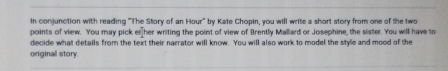 In conjunction with reading "The Story of an Hour" by Kate Chopin, you will write a short story from one of the two 
points of view. You may pick ei her writing the point of view of Brently Mallard or Josephine, the sister. You will have to 
decide what details from the text their narrator will know. You will also work to model the style and mood of the 
original story.