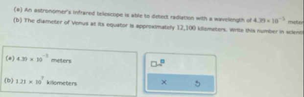 An astronomer's infrared telescope is able to detect radiation with a wavelength of 4.39* 10^(-5) mieter
(b) The diamneter of Venus at its equator is approximately 12,100 kilometers. Write this number in scientil 
(a) 4.39* 10^(-5) meters
□ surd n5
(b) 1.21* 10^7kllometers ×