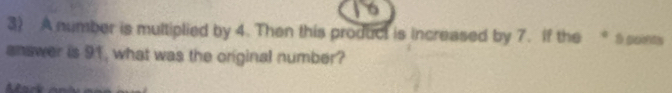 A number is multiplied by 4. Then this product is increased by 7. If the * 5 soints 
answer is 91, what was the original number?