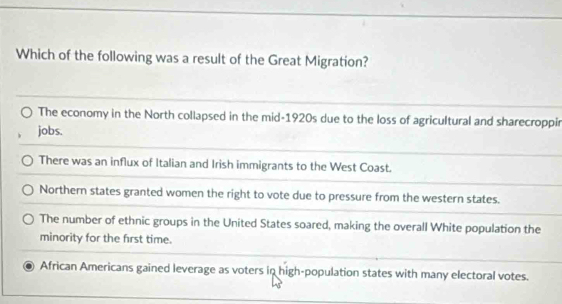 Which of the following was a result of the Great Migration?
The economy in the North collapsed in the mid-1920s due to the loss of agricultural and sharecroppir
jobs.
There was an influx of Italian and Irish immigrants to the West Coast.
Northern states granted women the right to vote due to pressure from the western states.
The number of ethnic groups in the United States soared, making the overall White population the
minority for the first time.
African Americans gained leverage as voters in high-population states with many electoral votes.