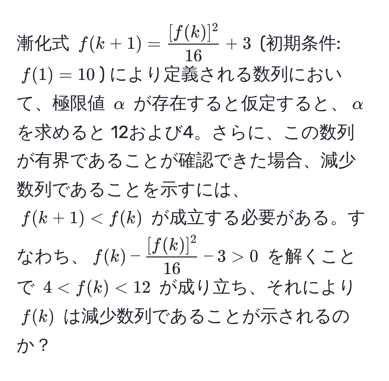 漸化式 $f(k+1) =  [f(k)]^2/16  + 3$ (初期条件: $f(1) = 10$) により定義される数列において、極限値 $alpha$ が存在すると仮定すると、$alpha$ を求めると 12および4。さらに、この数列が有界であることが確認できた場合、減少数列であることを示すには、$f(k+1) < f(k)$ が成立する必要がある。すなわち、$f(k) -  [f(k)]^2/16  - 3 > 0$ を解くことで $4 < f(k) < 12$ が成り立ち、それにより $f(k)$ は減少数列であることが示されるのか？