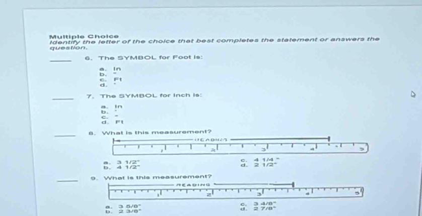 Identify the letter of the choice that best completes the statement or answers the
question.
_
6. The SYMBOL for Foot is:
a. in
b.
C. F:t
d.
_7. The SYMBOL for Inch is:
a、 1n
b.
C.
d. F't
_
8. What is this measurement?
CA D' 6
s
a ,
3 4 ,
a. 3 1/2 d. 2 1/2 c. 4 1/4
b. 4 1/2"
_
9. What is this measurement?
Ae N C
1 2 3 d 5
o.
a. 3 5/8° 3 4/8"
b. 23/8° d. 2 7/8°