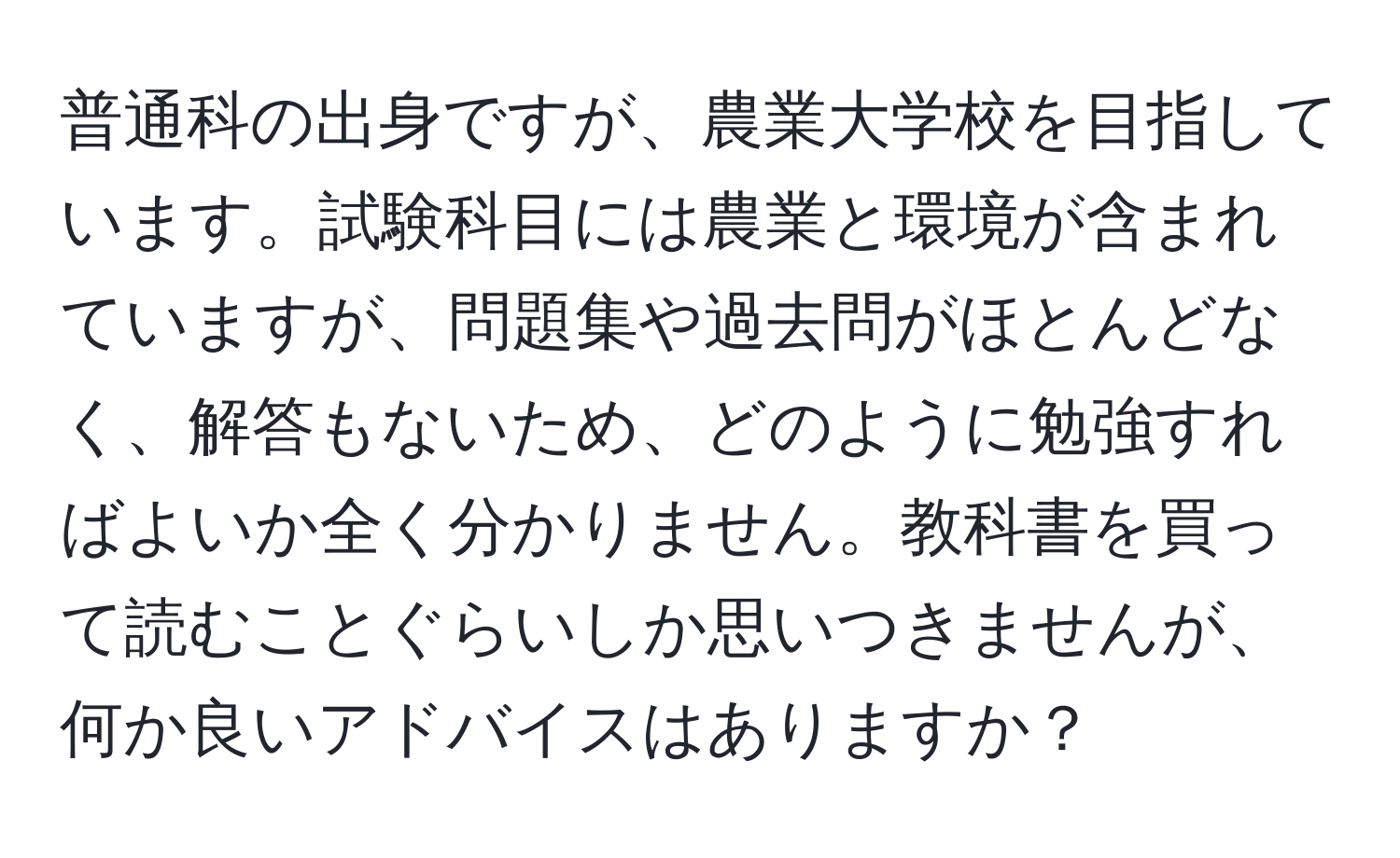 普通科の出身ですが、農業大学校を目指しています。試験科目には農業と環境が含まれていますが、問題集や過去問がほとんどなく、解答もないため、どのように勉強すればよいか全く分かりません。教科書を買って読むことぐらいしか思いつきませんが、何か良いアドバイスはありますか？