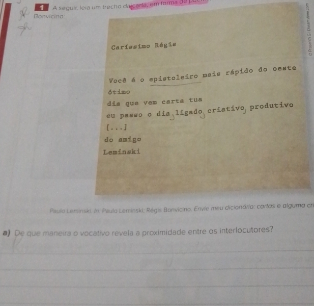 A seguir, leia um trecho dalcarta, em forma de pul 
Bonvicino: 
Caríssimo Régis 
δ 
Você é o epistoleiro mais rápido do oeste 
ótimo 
dis que vem carta tua 
eu passo o dia ligado criativo produtivo 
[...] 
do amigo 
Leminski 
Paulo Leminski. /n: Paulo Leminski; Régis Bonvicino. Envie meu dicionário: cartas e alguma cri 
a) De que maneira o vocativo revela a proximidade entre os interlocutores? 
_ 
_ 
_ 
_