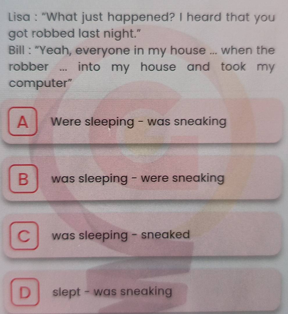 Lisa : “What just happened? I heard that you
got robbed last night."
Bill : “Yeah, everyone in my house ... when the
robber ... into my house and took my 
computer”
A Were sleeping - was sneaking
B was sleeping - were sneaking
C I was sleeping - sneaked
D slept - was sneaking