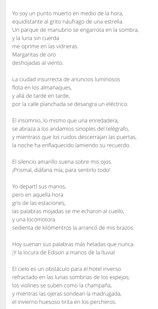 Yo soy un punto muerto en medio de la hora, 
equidistante al grito náufrago de una estrella. 
Un parque de manubrio se engarrota en la sombra, 
y la luna sin cuerda 
me oprime en las vidrieras. 
Margaritas de oro 
deshojadas al viento. 
La ciudad insurrecta de anuncios luminosos 
flota en los almanaques, 
y allá de tarde en tarde, 
por la calle planchada se desangra un eléctrico. 
El insomnio, lo mismo que una enredadera, 
se abraza a los andamios sinoples del telégrafo, 
y mientrass que los ruidos descerrajan las puertas, 
la noche ha enflaquecido lamiendo su recuerdo. 
El silencio amarillo suena sobre mis ojos. 
¡Prismal, diáfana mía, para sentirlo todo! 
Yo departí sus manos, 
pero en aquella hora 
gris de las estaciones, 
las palabras mojadas se me echaron al cuello, 
y una locomotora 
sedienta de kilómentros la arrancó de mis brazos. 
Hoy suenan sus palabras más heladas que nunca. 
¡Y la locura de Edison a manos de la Iluvia! 
El cielo es un obstáculo para el hotel inverso 
refractado en las lunas sombrías de los espejos; 
los violines se suben como la champaña, 
y mientras las ojeras sondean la madrugada, 
el invierno huesoso tirita en los percheros.