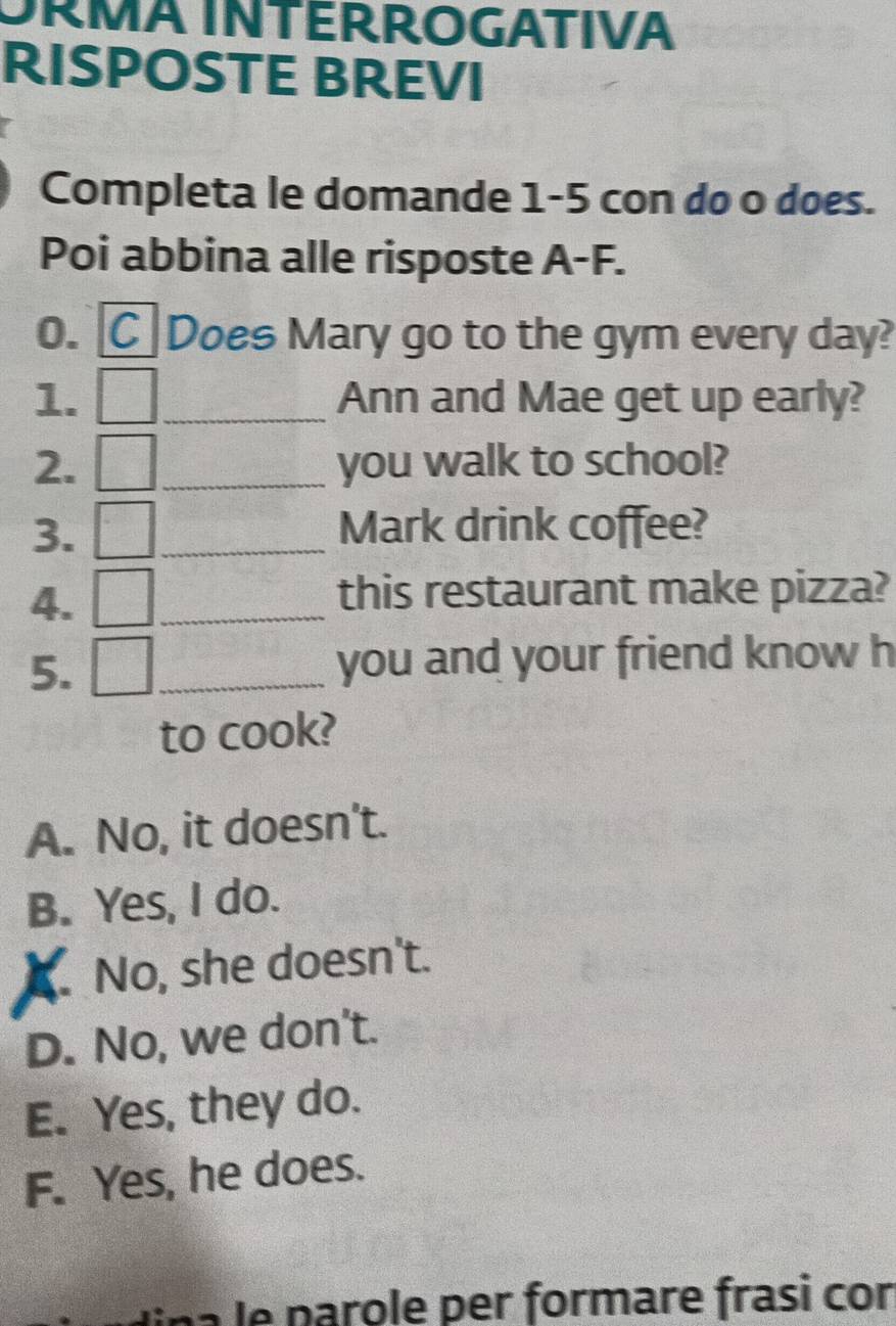 ORMA INTERROGATIVA
RISPOSTE BREVI
Completa le domande 1-5 con do o does.
Poi abbina alle risposte A-F.
0. C Does Mary go to the gym every day?
1. _Ann and Mae get up early?
2. _you walk to school?
3. _Mark drink coffee?
4.
_
this restaurant make pizza?
5. _you and your friend know h
to cook?
A. No, it doesn't.
B. Yes, I do.. No, she doesn't.
D. No, we don't.
E. Yes, they do.
F. Yes, he does.
e p arole per formare frasi cor