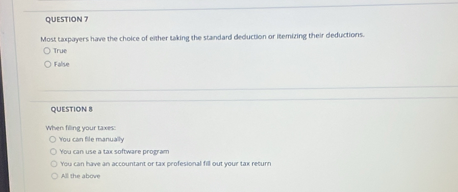 Most taxpayers have the choice of either taking the standard deduction or itemizing their deductions.
True
False
QUESTION 8
When filing your taxes:
You can file manually
You can use a tax software program
You can have an accountant or tax profesional fill out your tax return
All the above