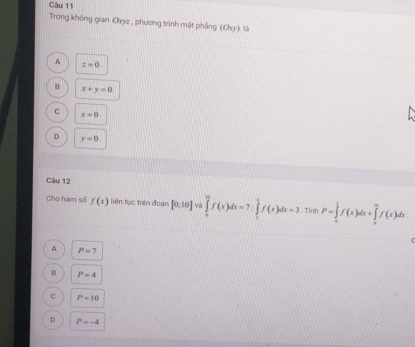 Trong không gian Oxyz , phương trình mặt phẳng (Oxy) là
A z=0.
B x+y=0.
C x=0.
D y=0. 
Câu 12
Cho hàm số f(x) liên tục trên đoạn [0:10] và ∈tlimits _0^(10)f(x)dx=7; ∈tlimits _0^6f(x)dx=3. Tính P=∈tlimits _0^2f(x)dx+∈tlimits _a^(10)f(x)dx.
A P=7
B P=4
C P=10
D P=-4