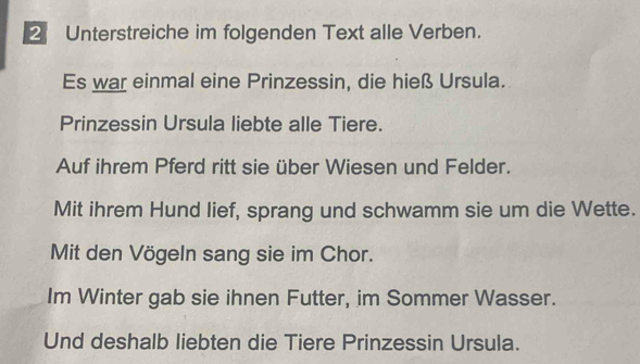 Unterstreiche im folgenden Text alle Verben. 
Es war einmal eine Prinzessin, die hieß Ursula. 
Prinzessin Ursula liebte alle Tiere. 
Auf ihrem Pferd ritt sie über Wiesen und Felder. 
Mit ihrem Hund lief, sprang und schwamm sie um die Wette. 
Mit den Vögeln sang sie im Chor. 
Im Winter gab sie ihnen Futter, im Sommer Wasser. 
Und deshalb liebten die Tiere Prinzessin Ursula.