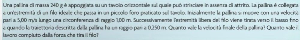 Una pallina di massa 240 g è appoggiata su un tavolo orizzontale sul quale può strisciare in assenza di attrito. La pallina è collegata 
a un'estremità di un filo ideale che passa in un piccolo foro praticato sul tavolo. Inizialmente la pallina si muove con una velocità 
pari a 5,00 m/s lungo una circonferenza di raggio 1,00 m. Successivamente l'estremità libera del filo viene tirata verso il basso fino 
a quando la traiettoria descritta dalla pallina ha un raggio pari a 0,250 m. Quanto vale la velocità finale della pallina? Quanto vale il 
lavoro compiuto dalla forza che tira il filo?