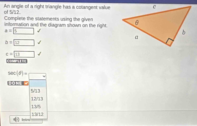 An angle of a right triangle has a cotangent value
of 5/12.
Complete the statements using the given
information and the diagram shown on the right.
a= 5
b= 12
c=boxed 13
COMPLETE
sec (θ )=□ 
DONE
5/13
12/13
13/5
13/12
Intro