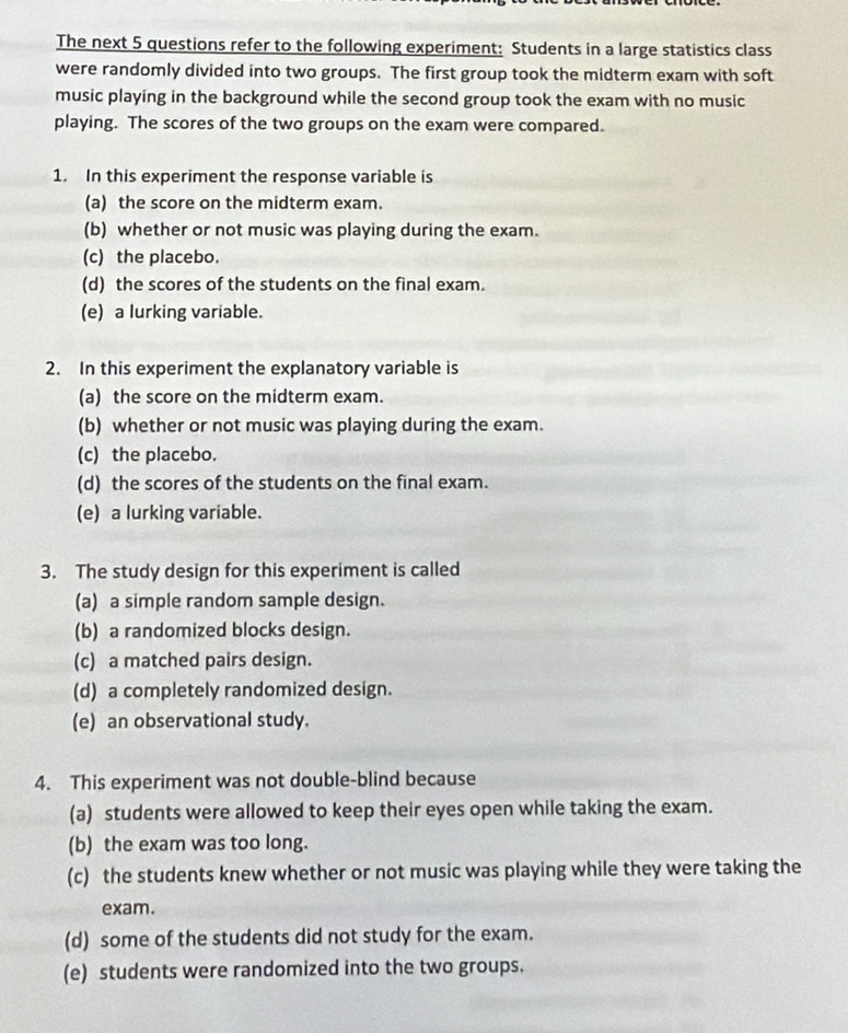 The next 5 questions refer to the following experiment: Students in a large statistics class
were randomly divided into two groups. The first group took the midterm exam with soft
music playing in the background while the second group took the exam with no music
playing. The scores of the two groups on the exam were compared.
1. In this experiment the response variable is
(a) the score on the midterm exam.
(b) whether or not music was playing during the exam.
(c) the placebo.
(d) the scores of the students on the final exam.
(e) a lurking variable.
2. In this experiment the explanatory variable is
(a) the score on the midterm exam.
(b) whether or not music was playing during the exam.
(c) the placebo.
(d) the scores of the students on the final exam.
(e) a lurking variable.
3. The study design for this experiment is called
(a) a simple random sample design.
(b) a randomized blocks design.
(c) a matched pairs design.
(d) a completely randomized design.
(e) an observational study.
4. This experiment was not double-blind because
(a) students were allowed to keep their eyes open while taking the exam.
(b) the exam was too long.
(c) the students knew whether or not music was playing while they were taking the
exam.
(d) some of the students did not study for the exam.
(e) students were randomized into the two groups.