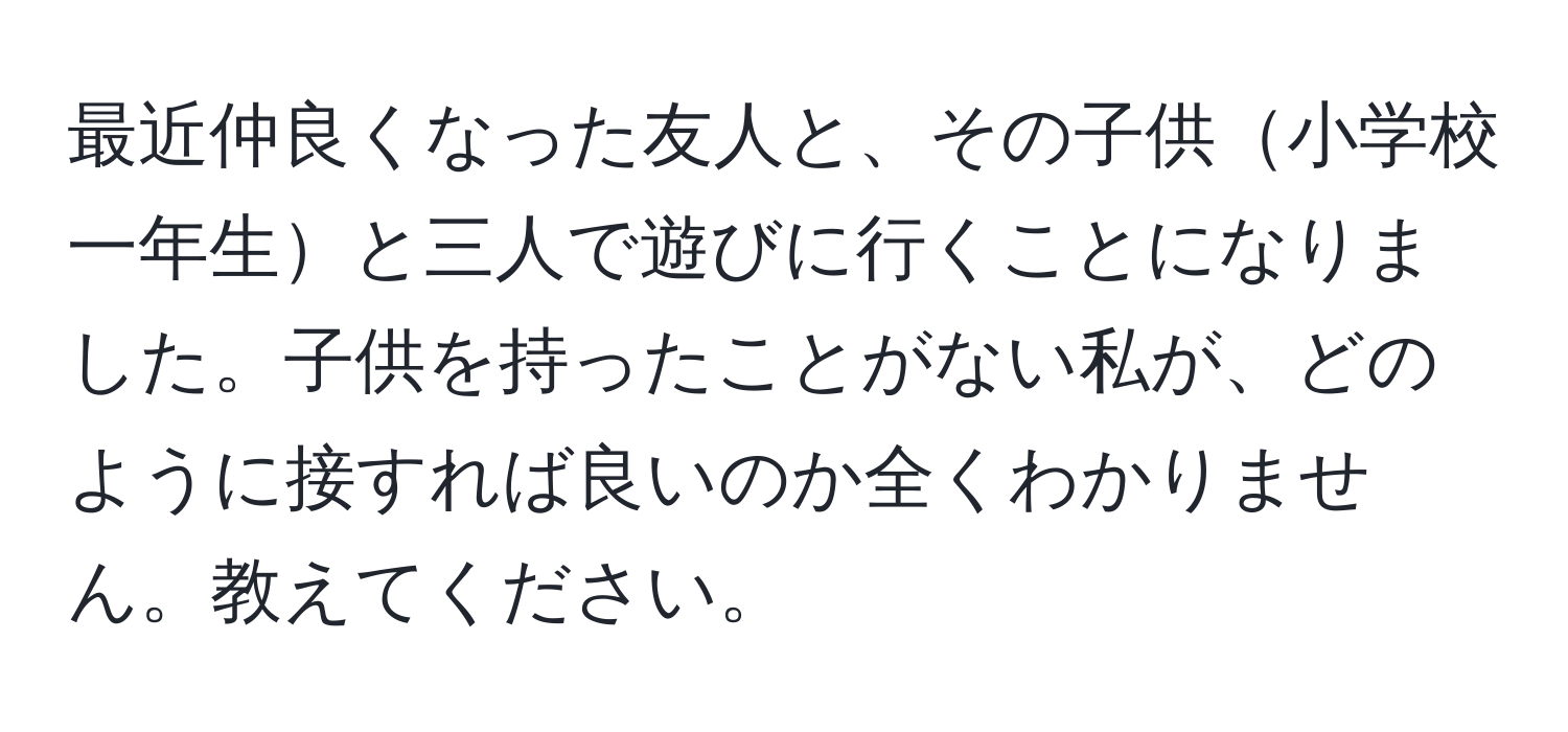 最近仲良くなった友人と、その子供小学校一年生と三人で遊びに行くことになりました。子供を持ったことがない私が、どのように接すれば良いのか全くわかりません。教えてください。