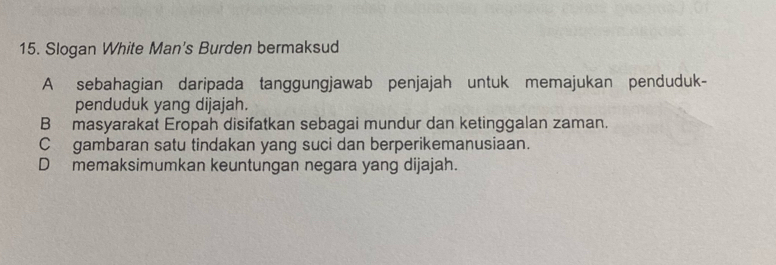 Slogan White Man's Burden bermaksud
A sebahagian daripada tanggungjawab penjajah untuk memajukan penduduk-
penduduk yang dijajah.
B masyarakat Eropah disifatkan sebagai mundur dan ketinggalan zaman.
C gambaran satu tindakan yang suci dan berperikemanusiaan.
D memaksimumkan keuntungan negara yang dijajah.