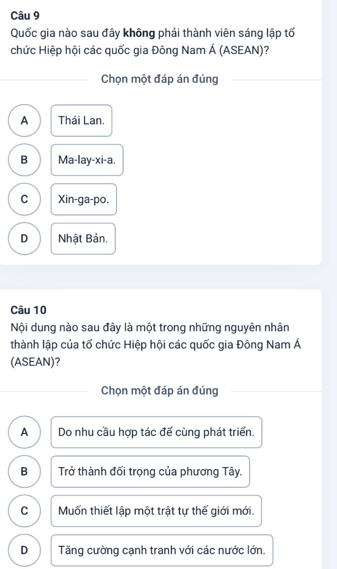 Quốc gia nào sau đây không phải thành viên sáng lập tổ
chức Hiệp hội các quốc gia Đông Nam Á (ASEAN)?
Chọn một đáp án đúng
A Thái Lan.
B Ma-lay-xi-a.
C Xin-ga-po.
D Nhật Bản.
Câu 10
Nội dung nào sau đây là một trong những nguyên nhân
thành lập của tố chức Hiệp hội các quốc gia Đông Nam Á
(ASEAN)?
Chọn một đáp án đúng
A Do nhu cầu hợp tác để cùng phát triển.
B Trở thành đối trọng của phương Tây.
C Muốn thiết lập một trật tự thế giới mới.
D Tăng cường cạnh tranh với các nước lớn.