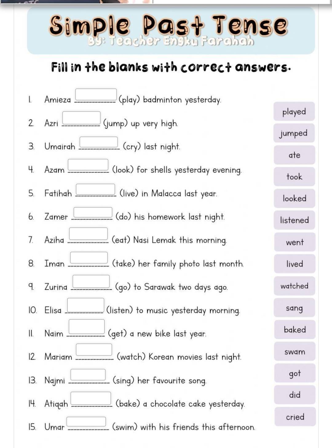 Simple Past Tense 
nyku Farahah 
Fill in the blanks with correct answers. 
1. Amieza _(play) badminton yesterday. 
played 
2 Azri _(jump) up very high. 
jumped 
3. Umairah (cry) last night. 
ate 
4. Azam (look) for shells yesterday evening. 
took 
5. Fatihah (live) in Malacca last year. 
looked 
6. Zamer (do) his homework last night. 
listened 
7. Aziha (eat) Nasi Lemak this morning. went 
8. Iman (take) her family photo last month. lived 
9. Zurina (go) to Sarawak two days ago. watched 
10. Elisa (listen) to music yesterday morning. sang 
II. Naim (get) a new bike last year. 
baked 
12. Mariam (watch) Korean movies last night. 
swam 
got 
13. Najmi _(sing) her favourite song. 
did 
14. Atiqah _(bake) a chocolate cake yesterday. 
cried 
15. Umar (swim) with his friends this afternoon.