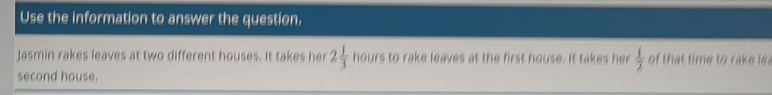 Use the information to answer the question, 
Jasmin rakes leaves at two different houses. It takes her 2 1/3  hours to rake leaves at the first house. It takes her  1/2  of that time to rake le 
second house.