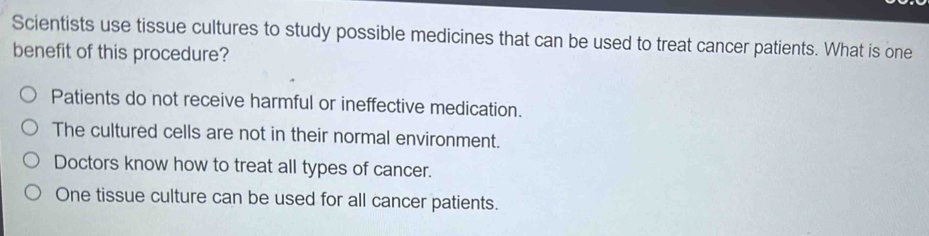 Scientists use tissue cultures to study possible medicines that can be used to treat cancer patients. What is one
benefit of this procedure?
Patients do not receive harmful or ineffective medication.
The cultured cells are not in their normal environment.
Doctors know how to treat all types of cancer.
One tissue culture can be used for all cancer patients.