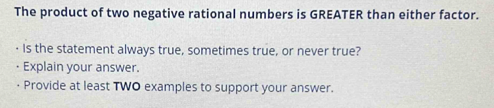 The product of two negative rational numbers is GREATER than either factor. 
Is the statement always true, sometimes true, or never true? 
Explain your answer. 
Provide at least TWO examples to support your answer.