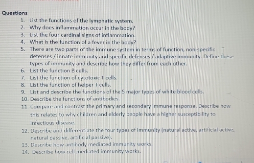 List the functions of the lymphatic system. 
2. Why does inflammation occur in the body? 
3. List the four cardinal signs of inflammation. 
4. What is the function of a fever in the body? 
5. There are two parts of the immune system in terms of function, non-specific 
defenses / innate immunity and specific defenses / adaptive immunity. Define these 
types of immunity and describe how they differ from each other. 
6. List the function B cells. 
7. List the function of cytotoxic T cells 
8. List the function of helper T cells. 
9. List and describe the functions of the 5 major types of white blood cells. 
10. Describe the functions of antibodies. 
11. Compare and contrast the primary and secondary immune response. Describe how 
this relates to why children and elderly people have a higher susceptibility to 
infectious disease. 
12. Describe and differentiate the four types of immunity (natural active, artificial active, 
natural passive, artificial passive). 
13. Describe how antibody mediated immunity works. 
14. Describe how cell mediated immunity works.