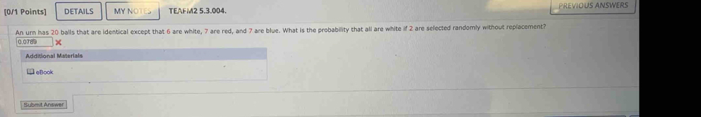 DETAILS MY NOTES TEAFM2 5.3.004. PREVIOUS ANSWERS 
An urn has 20 balls that are identical except that 6 are white, 7 are red, and 7 are blue. What is the probability that all are white if 2 are selected randomly without replacement?
0.0789 × 
Additional Materials 
→ eBook 
Submit Answer