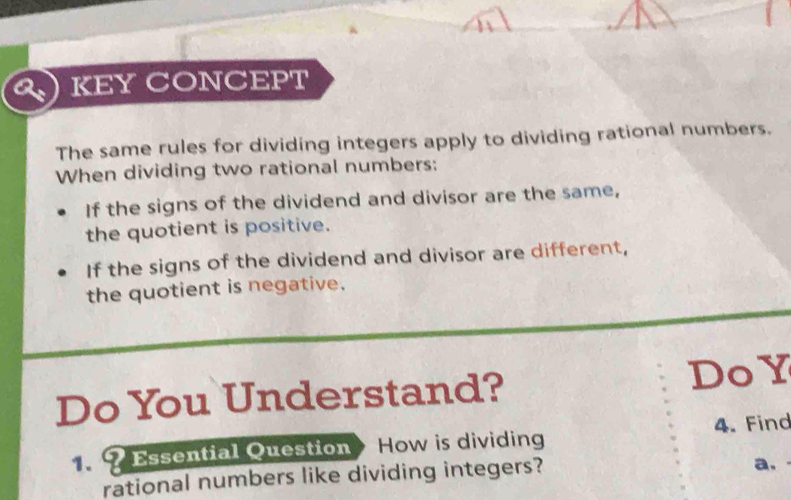 KEY CONCEPT 
The same rules for dividing integers apply to dividing rational numbers. 
When dividing two rational numbers: 
If the signs of the dividend and divisor are the same, 
the quotient is positive. 
If the signs of the dividend and divisor are different, 
the quotient is negative. 
Do You Understand? DoY 
? Essential Question How is dividing 4. Find 
rational numbers like dividing integers? 
a,