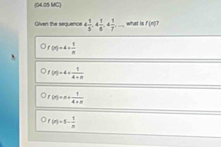 (04.05 MC)
Given the sequence 4 1/5 , 4 1/6 , 4 1/7 ,... what is f(n)
f(n)=4+ 1/n 
f(n)=4+ 1/4+n 
f(n)=n+ 1/4+n 
f(n)=5- 1/n 