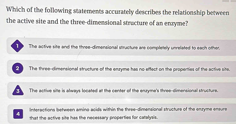 Which of the following statements accurately describes the relationship between
the active site and the three-dimensional structure of an enzyme?
1 The active site and the three-dimensional structure are completely unrelated to each other.
2 The three-dimensional structure of the enzyme has no effect on the properties of the active site.
B The active site is always located at the center of the enzyme's three-dimensional structure.
Interactions between amino acids within the three-dimensional structure of the enzyme ensure
4
that the active site has the necessary properties for catalysis.