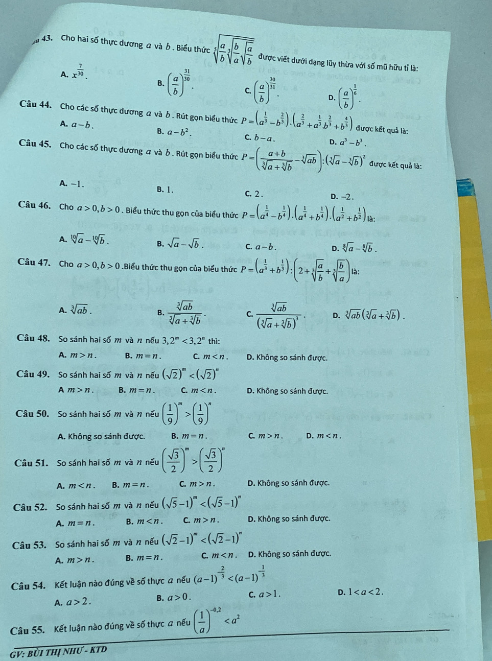 Cho hai số thực dương a và b . Biểu thức sqrt[5](frac a)bsqrt[3](frac b)asqrt(frac a)b được viết dưới dạng lũy thừa với số mũ hữu tỉ là:
A. x^(frac 7)30.
B. ( a/b )^ 31/10 . C. ( a/b )^ 30/31 . D. ( a/b )^ 1/6 .
Câu 44. Cho các số thực dương a và b. Rút gọn biểu thức P=(a^(frac 1)3-b^(frac 2)3).(a^(frac 2)3+a^(frac 1)3b^(frac 2)3+b^(frac 4)3) được kết quả là:
A. a-b. B. a-b^2. C. b-a. D. a^3-b^3.
Câu 45. Cho các số thực dương a và b . Rút gọn biểu thức P=( (a+b)/sqrt[3](a)+sqrt[3](b) -sqrt[3](ab)):(sqrt[3](a)-sqrt[3](b))^2 được kết quả là:
A. -1. D. -2 .
B. 1. C. 2 .
Câu 46. Cho a>0,b>0. Biểu thức thu gọn của biểu thức P=(a^(frac 1)4-b^(frac 1)4).(a^(frac 1)4+b^(frac 1)4).(a^(frac 1)2+b^(frac 1)2) là:
A. sqrt[10](a)-sqrt[10](b). B. sqrt(a)-sqrt(b). C. a-b. D. sqrt[8](a)-sqrt[8](b).
Câu 47. Cho a>0,b>0.Biểu thức thu gọn của biểu thức P=(a^(frac 1)3+b^(frac 1)3):(2+sqrt[3](frac a)b+sqrt[3](frac b)a) là:
A. sqrt[3](ab).
B.  sqrt[3](ab)/sqrt[3](a)+sqrt[3](b) . C. frac sqrt[3](ab)(sqrt[3](a)+sqrt[3](b))^3. D. sqrt[3](ab)(sqrt[3](a)+sqrt[3](b)).
Câu 48. So sánh hai số m và n nếu 3,2^m<3,2^n thì:
A. m>n. B. m=n. C. m D. Không so sánh được.
Câu 49. So sánh hai số m và n nếu (sqrt(2))^m
A m>n. B. m=n. C. m D. Không so sánh được.
Câu 50. So sánh hai số m và n nếu ( 1/9 )^m>( 1/9 )^n
A. Không so sánh được. B. m=n. C. m>n. D. m
Câu 51. So sánh hai số m và n nếu ( sqrt(3)/2 )^m>( sqrt(3)/2 )^n
A. m B. m=n. C. m>n. D. Không so sánh được.
Câu 52. So sánh hai số m và n nếu (sqrt(5)-1)^m
A. m=n. B. m C. m>n. D. Không so sánh được.
Câu 53. So sánh hai số m và n nếu (sqrt(2)-1)^m
A. m>n. B. m=n. C. m D. Không so sánh được.
Câu 54. Kết luận nào đúng về số thực a nếu (a-1)^- 2/3 
A. a>2. B. a>0.
C. a>1. D. 1
Câu 55. Kết luận nào đúng về số thực a nếu ( 1/a )^-0,2
GV: BỜI THị NHƯ - KTD