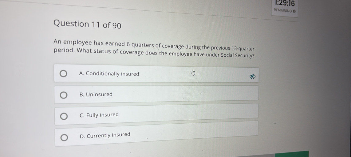 29:16 
REMAININGO
Question 11 of 90
An employee has earned 6 quarters of coverage during the previous 13-quarter
period. What status of coverage does the employee have under Social Security?
A. Conditionally insured
B. Uninsured
C. Fully insured
D. Currently insured