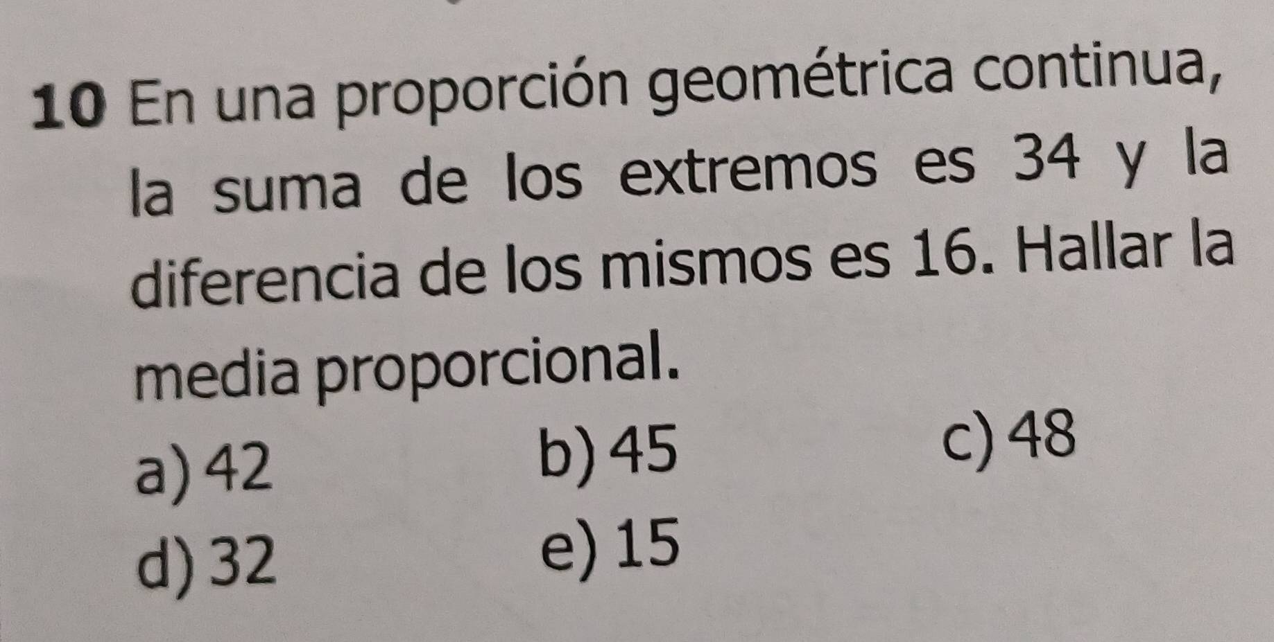 En una proporción geométrica continua,
la suma de los extremos es 34 y la
diferencia de los mismos es 16. Hallar la
media proporcional.
a) 42 b) 45
c) 48
d) 32
e) 15