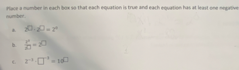 Place a number in each box so that each equation is true and each equation has at least one negative 
number. 
a. 2^(□)· 2^(□)=2^0
b.  2^3/2□  =2^(□)
C. 2^(-3)· □^(-3)=10^(□)