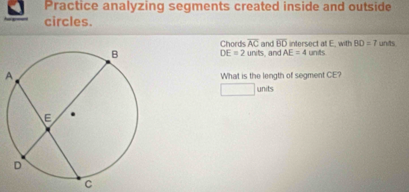 Practice analyzing segments created inside and outside 
circles. 
Chords overline AC and overline BD intersect at E, with BD=7 units 
units.
DE=2 units, and AE=4
What is the length of segment CE? 
units
C