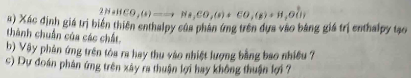 2NaHCO,(s)==to Na,CO,(s)+CO,(s)+H_2O(l)
a) Xác định giá trị biến thiên enthalpy của phản ứng trên dựa vào bằng giá trị enthalpy tạo 
thành chuẩn của các chất. 
b) Vây phản ứng trên tòa ra hay thu vào nhiệt lượng bằng bao nhiều 7
c) Dự đoán phán ứng trên xảy ra thuận lợi hay không thuận lợi 7