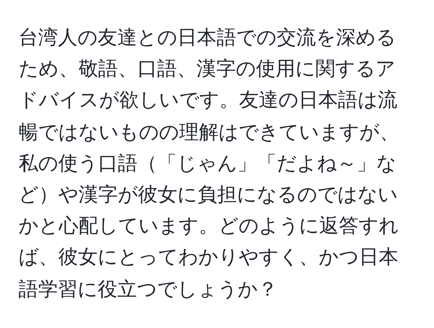 台湾人の友達との日本語での交流を深めるため、敬語、口語、漢字の使用に関するアドバイスが欲しいです。友達の日本語は流暢ではないものの理解はできていますが、私の使う口語「じゃん」「だよね～」などや漢字が彼女に負担になるのではないかと心配しています。どのように返答すれば、彼女にとってわかりやすく、かつ日本語学習に役立つでしょうか？