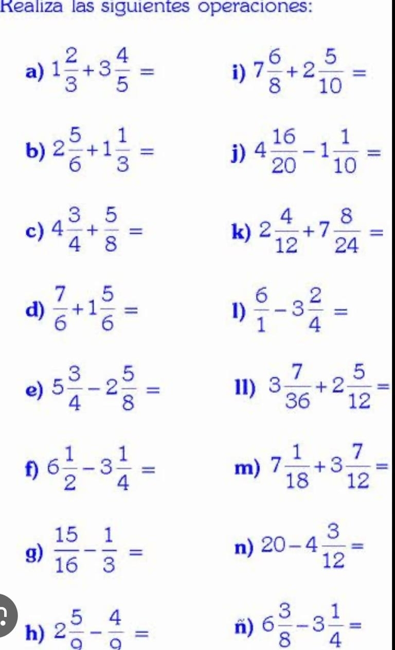 Realiza las siguientes operaciones: 
a) 1 2/3 +3 4/5 = 7 6/8 +2 5/10 =
i) 
b) 2 5/6 +1 1/3 = 4 16/20 -1 1/10 =
j) 
c) 4 3/4 + 5/8 = 2 4/12 +7 8/24 =
k) 
d)  7/6 +1 5/6 =  6/1 -3 2/4 =
1) 
e) 5 3/4 -2 5/8 = 11) 3 7/36 +2 5/12 =
f) 6 1/2 -3 1/4 = 7 1/18 +3 7/12 =
m) 
g)  15/16 - 1/3 =
n) 20-4 3/12 =
h) 2 5/9 - 4/9 =
n) 6 3/8 -3 1/4 =