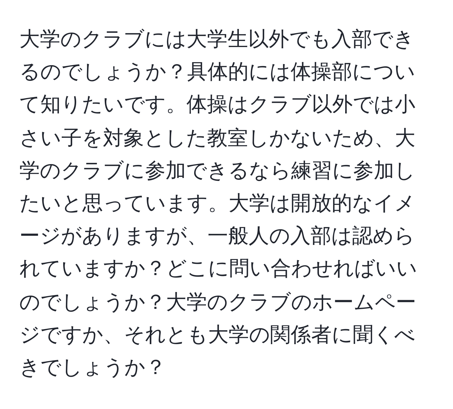 大学のクラブには大学生以外でも入部できるのでしょうか？具体的には体操部について知りたいです。体操はクラブ以外では小さい子を対象とした教室しかないため、大学のクラブに参加できるなら練習に参加したいと思っています。大学は開放的なイメージがありますが、一般人の入部は認められていますか？どこに問い合わせればいいのでしょうか？大学のクラブのホームページですか、それとも大学の関係者に聞くべきでしょうか？