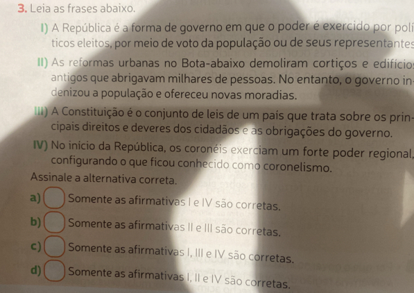 Leia as frases abaixo.
I) A República é a forma de governo em que o poder é exercido por poli
ticos eleitos, por meio de voto da população ou de seus representantes
II) As reformas urbanas no Bota-abaixo demoliram cortiços e edifício
antigos que abrigavam milhares de pessoas. No entanto, o governo in
denizou a população e ofereceu novas moradias.
III) A Constituição é o conjunto de leis de um país que trata sobre os prin-
cipais direitos e deveres dos cidadãos e as obrigações do governo.
IV) No início da República, os coronéis exerciam um forte poder regional,
configurando o que ficou conhecido como coronelismo.
Assinale a alternativa correta.
a) Somente as afirmativas I e IV são corretas.
b) Somente as afirmativas II e III são corretas.
c) Somente as afirmativas I, III e IV são corretas.
d) Somente as afirmativas I, II e IV são corretas.